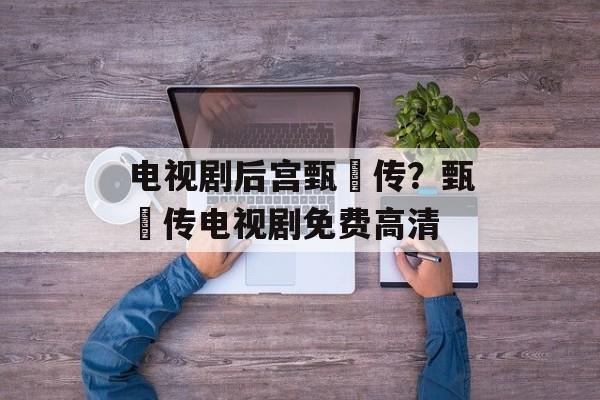 电视剧后宫甄嬛传？甄嬛传电视剧免费高清-第1张图片-