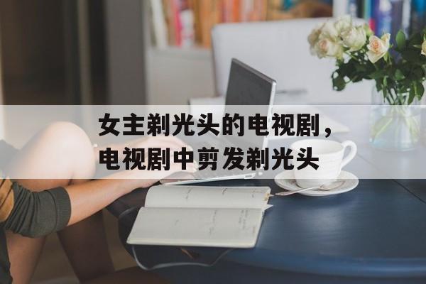 女主剃光头的电视剧，电视剧中剪发剃光头-第1张图片-