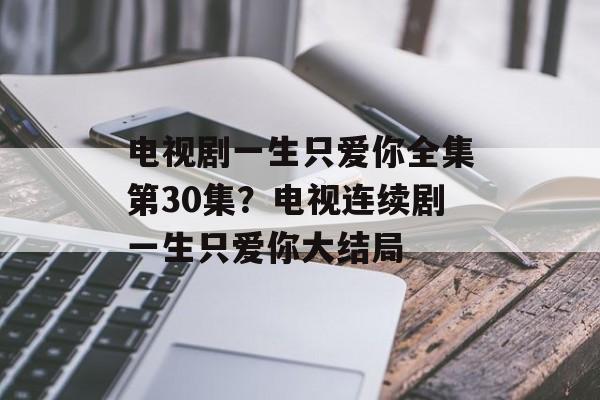 电视剧一生只爱你全集第30集？电视连续剧一生只爱你大结局-第1张图片-