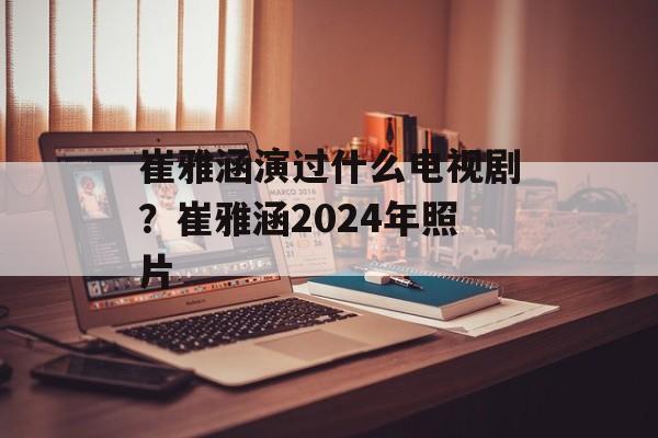 崔雅涵演过什么电视剧？崔雅涵2024年照片-第1张图片-