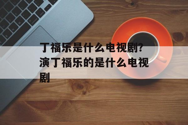 丁福乐是什么电视剧？演丁福乐的是什么电视剧-第1张图片-