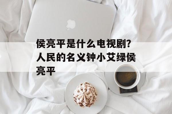 侯亮平是什么电视剧？人民的名义钟小艾绿侯亮平-第1张图片-