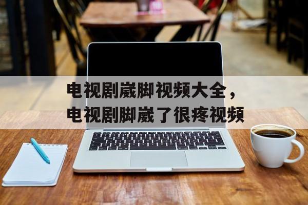 电视剧崴脚视频大全，电视剧脚崴了很疼视频-第1张图片-