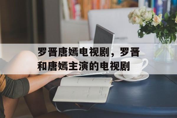 罗晋唐嫣电视剧，罗晋和唐嫣主演的电视剧-第1张图片-