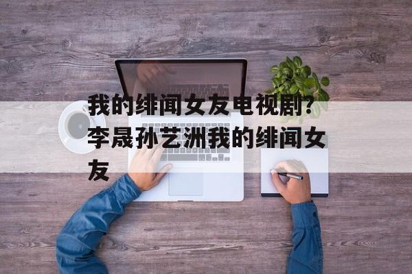 我的绯闻女友电视剧？李晟孙艺洲我的绯闻女友-第1张图片-
