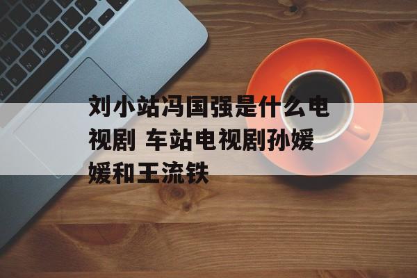 刘小站冯国强是什么电视剧 车站电视剧孙媛媛和王流铁-第1张图片-
