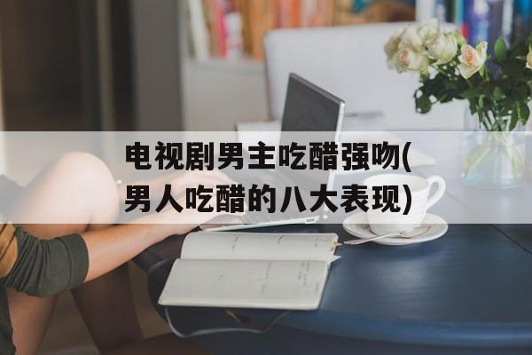 电视剧男主吃醋强吻(男人吃醋的八大表现)-第1张图片-
