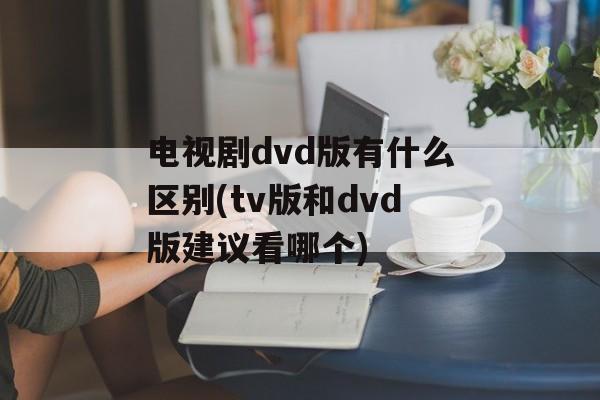 电视剧dvd版有什么区别(tv版和dvd版建议看哪个)-第1张图片-