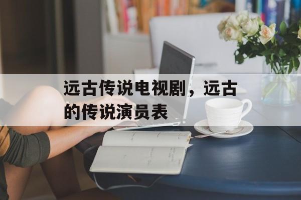 远古传说电视剧，远古的传说演员表-第1张图片-