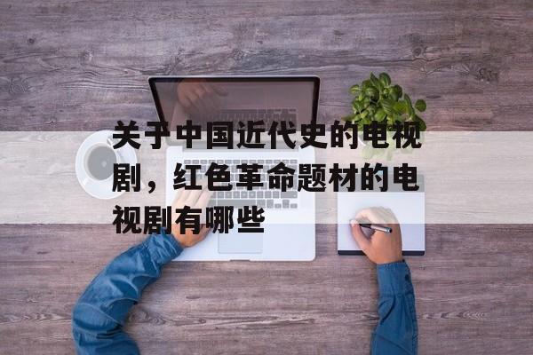 关于中国近代史的电视剧，红色革命题材的电视剧有哪些-第1张图片-