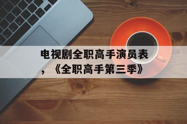 电视剧全职高手演员表，《全职高手第三季》-第1张图片-
