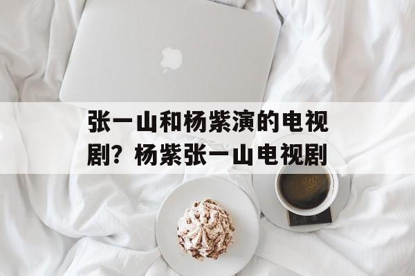 张一山和杨紫演的电视剧？杨紫张一山电视剧-第1张图片-