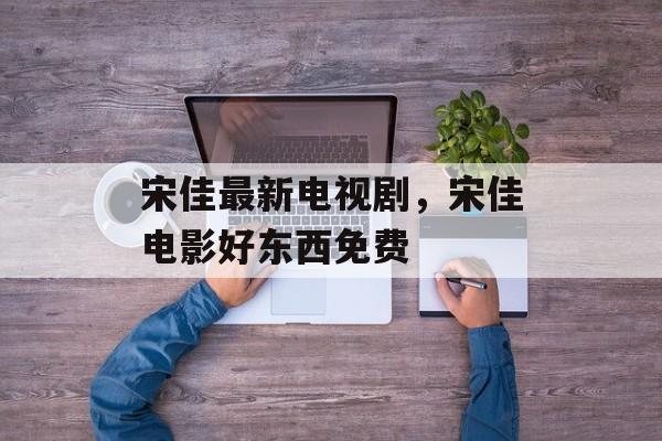 宋佳最新电视剧，宋佳电影好东西免费-第1张图片-