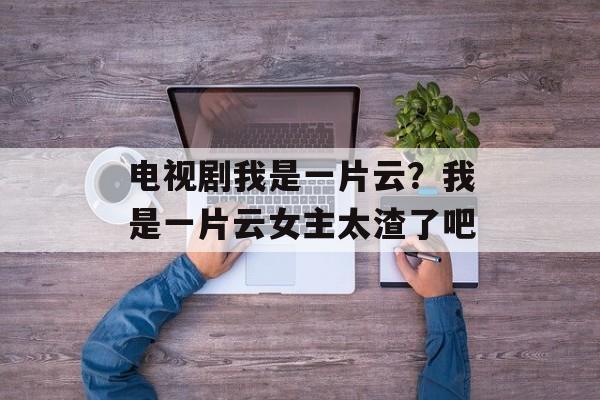 电视剧我是一片云？我是一片云女主太渣了吧-第1张图片-