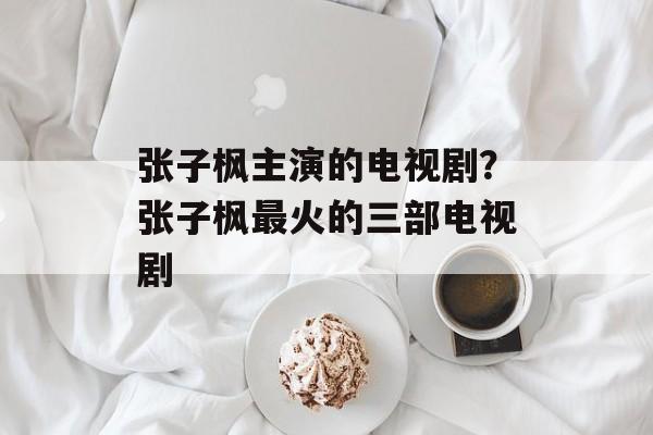 张子枫主演的电视剧？张子枫最火的三部电视剧-第1张图片-