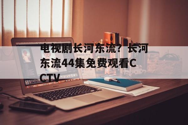 电视剧长河东流？长河东流44集免费观看CCTV-第1张图片-