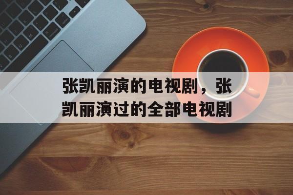 张凯丽演的电视剧，张凯丽演过的全部电视剧-第1张图片-