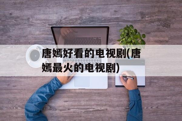 唐嫣好看的电视剧(唐嫣最火的电视剧)-第1张图片-
