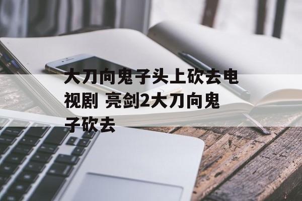 大刀向鬼子头上砍去电视剧 亮剑2大刀向鬼子砍去-第1张图片-