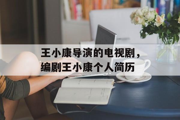 王小康导演的电视剧，编剧王小康个人简历-第1张图片-