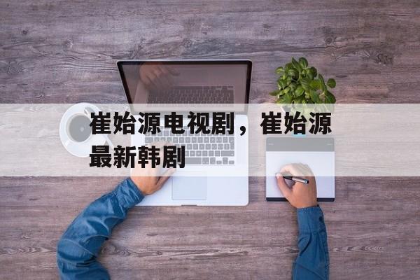 崔始源电视剧，崔始源最新韩剧-第1张图片-