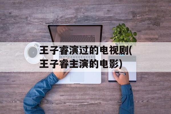 王子睿演过的电视剧(王子睿主演的电影)-第1张图片-