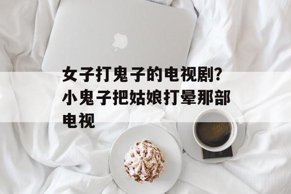 女子打鬼子的电视剧？小鬼子把姑娘打晕那部电视-第1张图片-