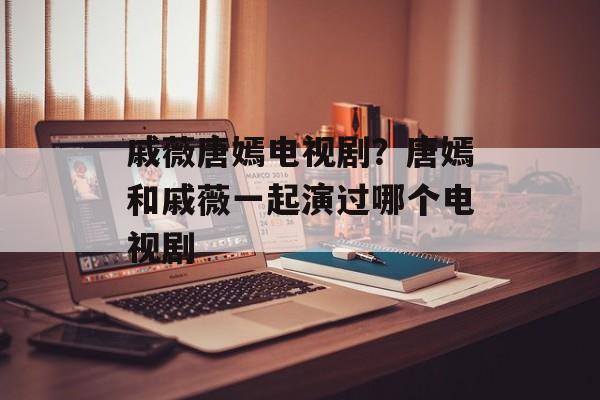 戚薇唐嫣电视剧？唐嫣和戚薇一起演过哪个电视剧-第1张图片-