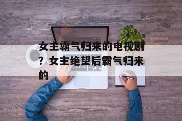 女主霸气归来的电视剧？女主绝望后霸气归来的-第1张图片-