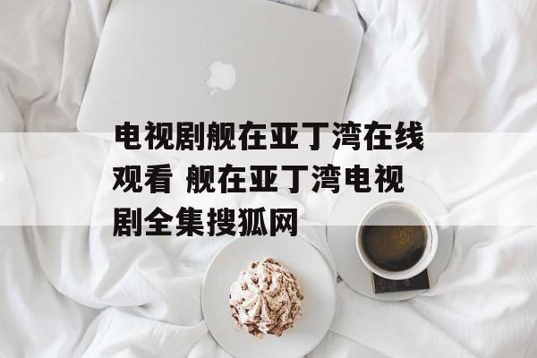 电视剧舰在亚丁湾在线观看 舰在亚丁湾电视剧全集搜狐网-第1张图片-