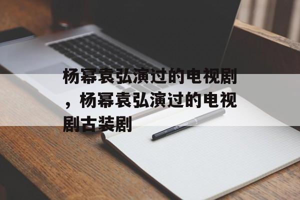 杨幂袁弘演过的电视剧，杨幂袁弘演过的电视剧古装剧-第1张图片-
