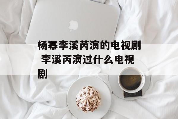 杨幂李溪芮演的电视剧 李溪芮演过什么电视剧-第1张图片-