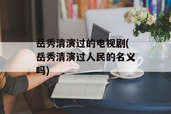 岳秀清演过的电视剧(岳秀清演过人民的名义吗)-第1张图片-