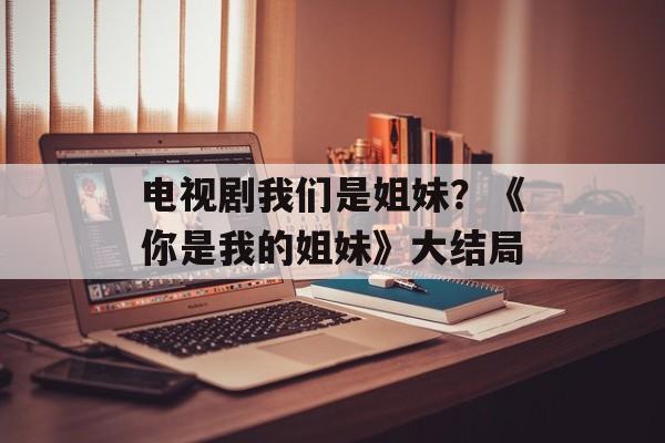 电视剧我们是姐妹？《你是我的姐妹》大结局-第1张图片-