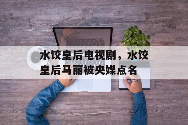 水饺皇后电视剧，水饺皇后马丽被央媒点名-第1张图片-