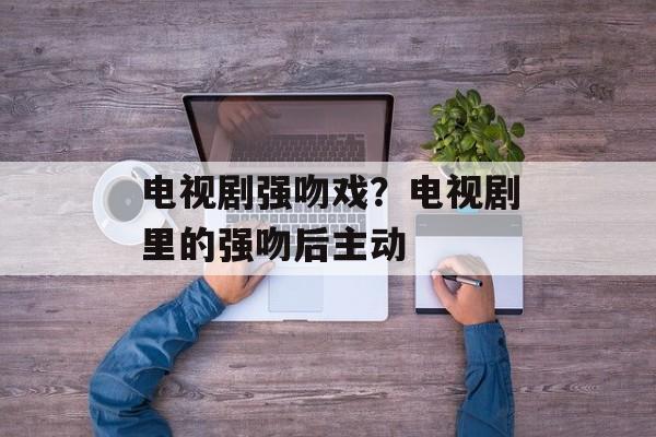 电视剧强吻戏？电视剧里的强吻后主动-第1张图片-