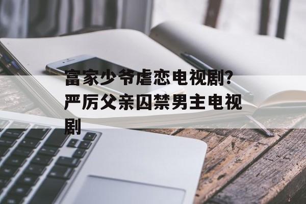 富家少爷虐恋电视剧？严厉父亲囚禁男主电视剧-第1张图片-