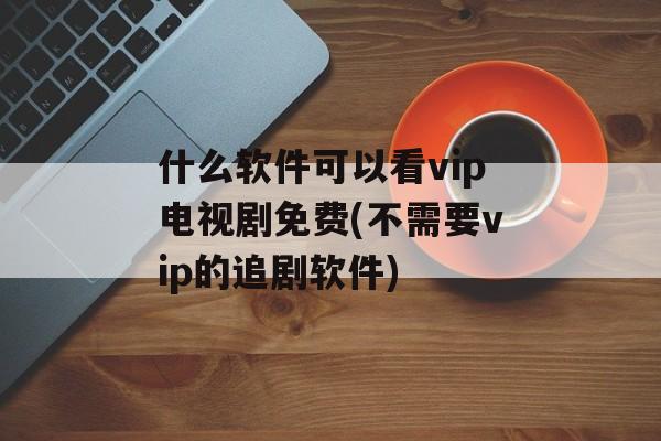 什么软件可以看vip电视剧免费(不需要vip的追剧软件)-第1张图片-