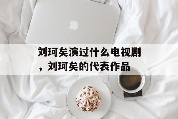 刘珂矣演过什么电视剧，刘珂矣的代表作品-第1张图片-