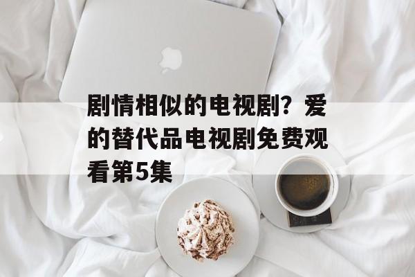 剧情相似的电视剧？爱的替代品电视剧免费观看第5集-第1张图片-
