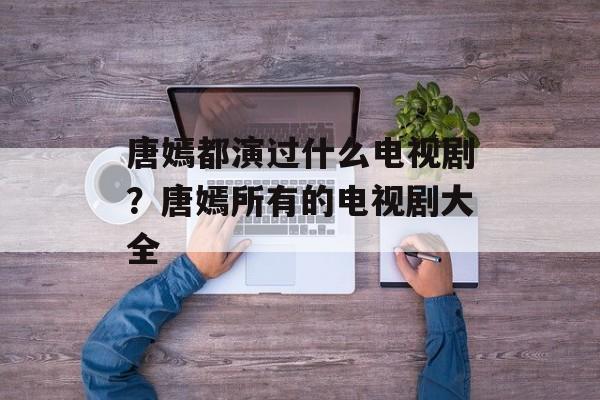 唐嫣都演过什么电视剧？唐嫣所有的电视剧大全-第1张图片-