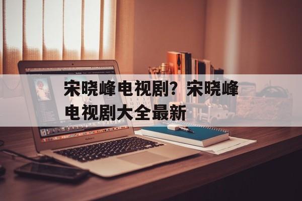 宋晓峰电视剧？宋晓峰电视剧大全最新-第1张图片-