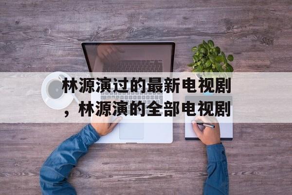 林源演过的最新电视剧，林源演的全部电视剧-第1张图片-