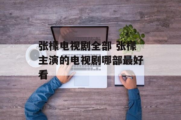 张檬电视剧全部 张檬主演的电视剧哪部最好看-第1张图片-