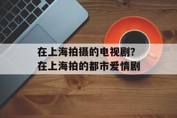 在上海拍摄的电视剧？在上海拍的都市爱情剧-第1张图片-