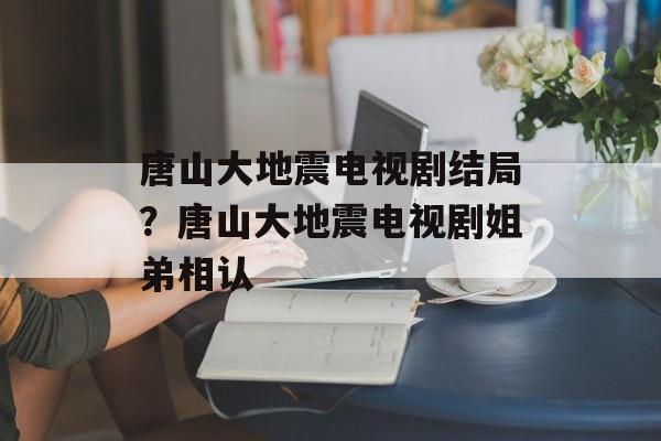 唐山大地震电视剧结局？唐山大地震电视剧姐弟相认-第1张图片-