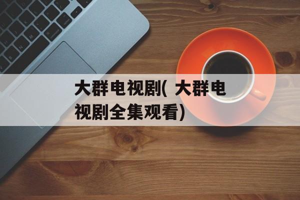 大群电视剧( 大群电视剧全集观看)-第1张图片-