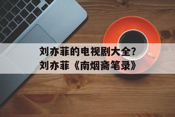 刘亦菲的电视剧大全？刘亦菲《南烟斋笔录》-第1张图片-