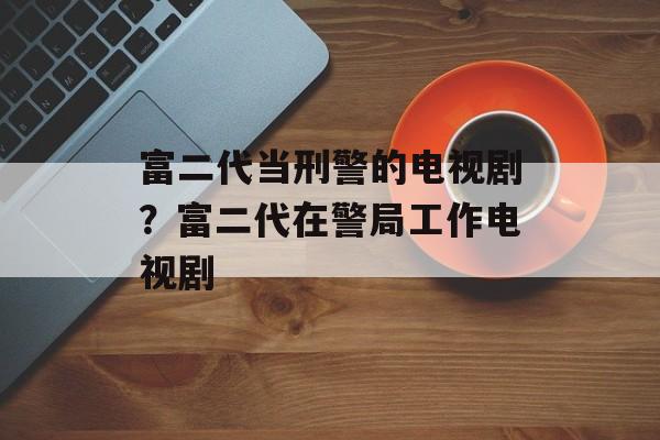 富二代当刑警的电视剧？富二代在警局工作电视剧-第1张图片-