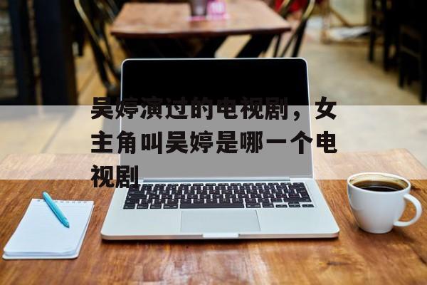 吴婷演过的电视剧，女主角叫吴婷是哪一个电视剧-第1张图片-